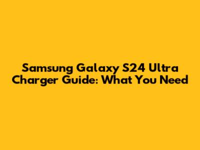 Samsung Galaxy S24 Ultra Charger Guide: What You Need