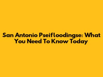 San Antonio Pseifloodingse: What You Need To Know Today