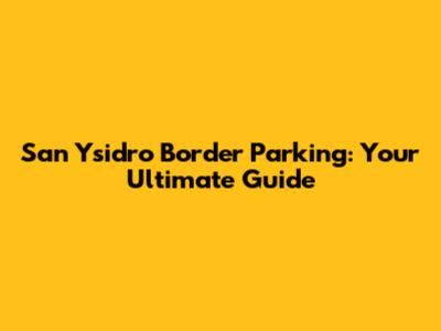 San Ysidro Border Parking: Your Ultimate Guide