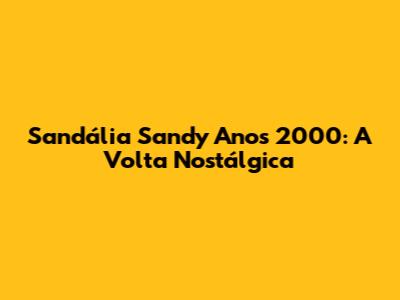 Sandália Sandy Anos 2000: A Volta Nostálgica