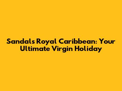 Sandals Royal Caribbean: Your Ultimate Virgin Holiday
