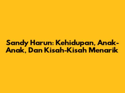Sandy Harun: Kehidupan, Anak-Anak, Dan Kisah-Kisah Menarik