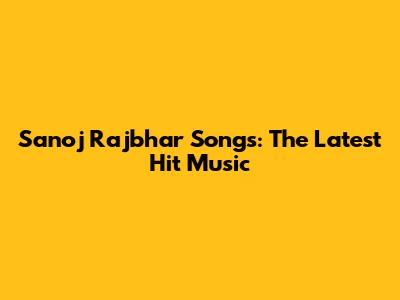 Sanoj Rajbhar Songs: The Latest Hit Music