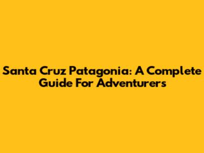 Santa Cruz Patagonia: A Complete Guide For Adventurers