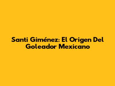 Santi Giménez: El Origen Del Goleador Mexicano