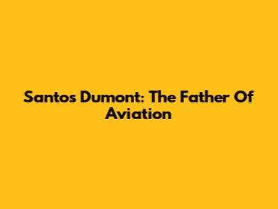 Santos Dumont: The Father Of Aviation