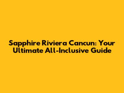 Sapphire Riviera Cancun: Your Ultimate All-Inclusive Guide