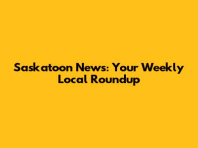 Saskatoon News: Your Weekly Local Roundup
