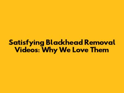 Satisfying Blackhead Removal Videos: Why We Love Them