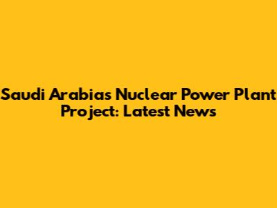 Saudi Arabia's Nuclear Power Plant Project: Latest News