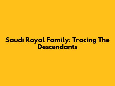 Saudi Royal Family: Tracing The Descendants