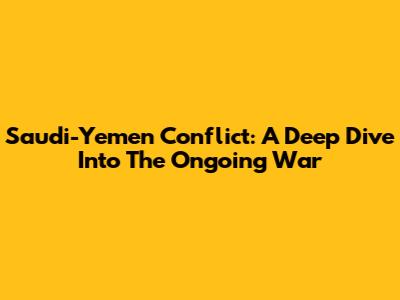 Saudi-Yemen Conflict: A Deep Dive Into The Ongoing War