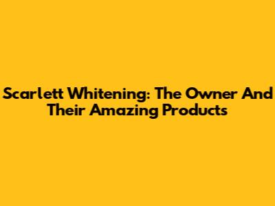 Scarlett Whitening: The Owner And Their Amazing Products