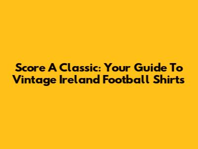 Score A Classic: Your Guide To Vintage Ireland Football Shirts