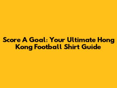 Score A Goal: Your Ultimate Hong Kong Football Shirt Guide