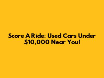 Score A Ride: Used Cars Under $10,000 Near You!