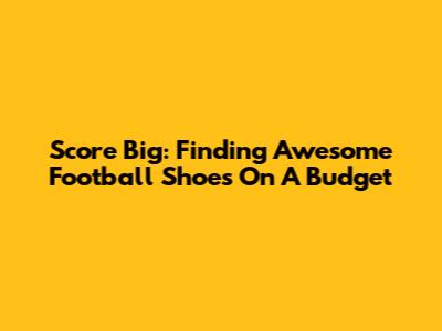 Score Big: Finding Awesome Football Shoes On A Budget