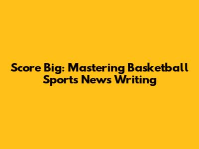 Score Big: Mastering Basketball Sports News Writing