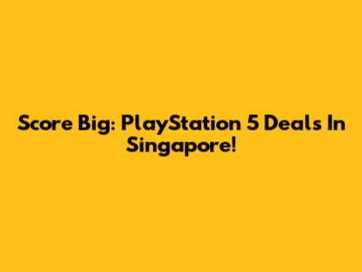 Score Big: PlayStation 5 Deals In Singapore!