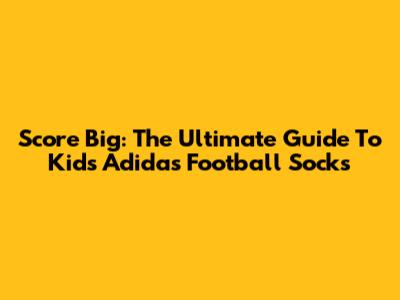 Score Big: The Ultimate Guide To Kids' Adidas Football Socks