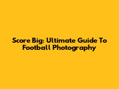 Score Big: Ultimate Guide To Football Photography