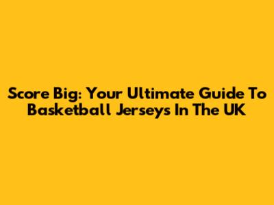 Score Big: Your Ultimate Guide To Basketball Jerseys In The UK