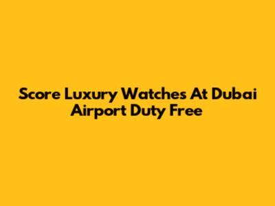 Score Luxury Watches At Dubai Airport Duty Free