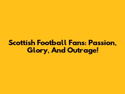 Scottish Football Fans: Passion, Glory, And Outrage!