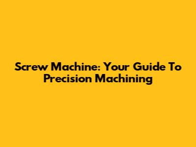 Screw Machine: Your Guide To Precision Machining