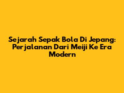 Sejarah Sepak Bola Di Jepang: Perjalanan Dari Meiji Ke Era Modern