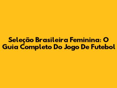 Seleção Brasileira Feminina: O Guia Completo Do Jogo De Futebol