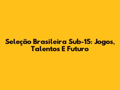Seleção Brasileira Sub-15: Jogos, Talentos E Futuro