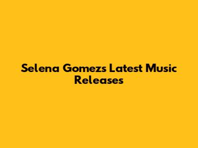 Selena Gomez's Latest Music Releases