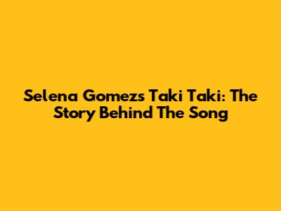 Selena Gomez's Taki Taki: The Story Behind The Song
