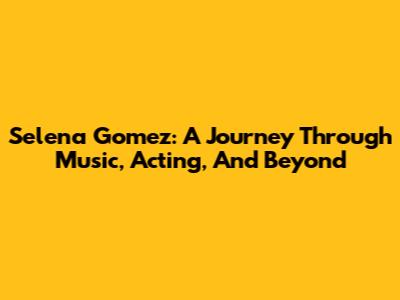Selena Gomez: A Journey Through Music, Acting, And Beyond