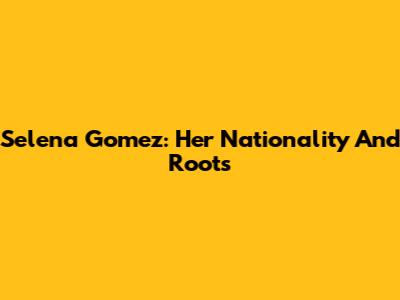 Selena Gomez: Her Nationality And Roots