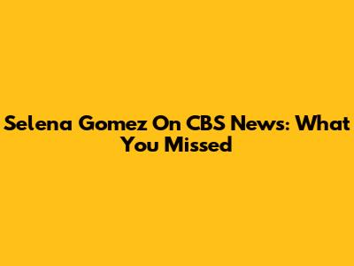 Selena Gomez On CBS News: What You Missed