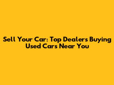 Sell Your Car: Top Dealers Buying Used Cars Near You
