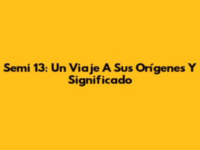 Semi 13: Un Viaje A Sus Orígenes Y Significado