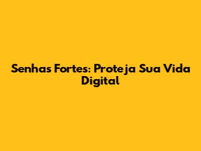 Senhas Fortes: Proteja Sua Vida Digital