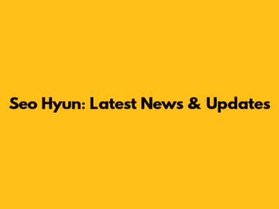 Seo Hyun: Latest News & Updates