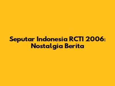 Seputar Indonesia RCTI 2006: Nostalgia Berita