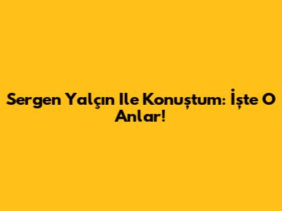Sergen Yalçın Ile Konuştum: İşte O Anlar!