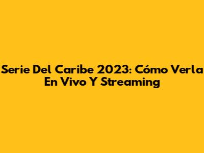Serie Del Caribe 2023: Cómo Verla En Vivo Y Streaming