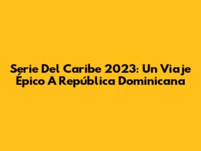 Serie Del Caribe 2023: Un Viaje Épico A República Dominicana