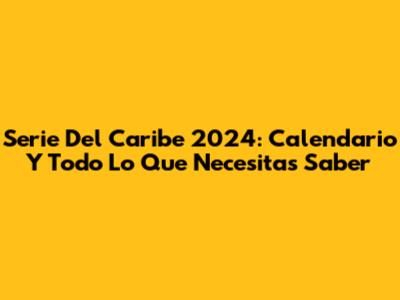 Serie Del Caribe 2024: Calendario Y Todo Lo Que Necesitas Saber