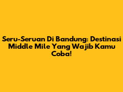 Seru-Seruan Di Bandung: Destinasi Middle Mile Yang Wajib Kamu Coba!