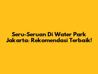 Seru-Seruan Di Water Park Jakarta: Rekomendasi Terbaik!
