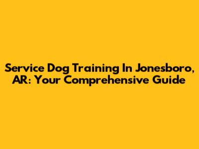 Service Dog Training In Jonesboro, AR: Your Comprehensive Guide