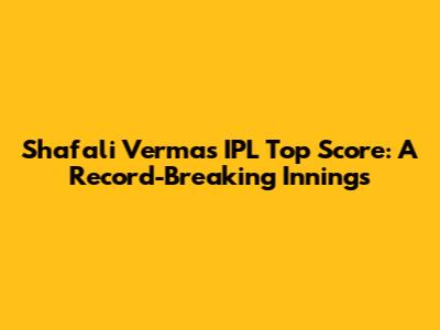 Shafali Verma's IPL Top Score: A Record-Breaking Innings